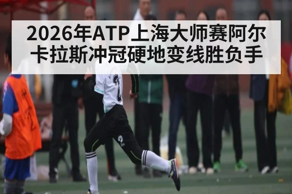 2026年ATP上海大师赛阿尔卡拉斯冲冠硬地变线胜负手